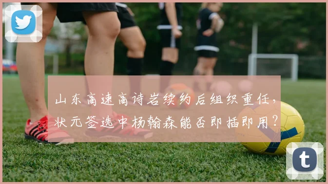 山东高速高诗岩续约后组织重任，状元签选中杨翰森能否即插即用？