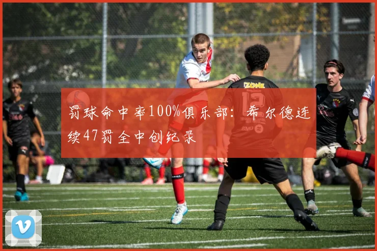 罚球命中率100%俱乐部：希尔德连续47罚全中创纪录